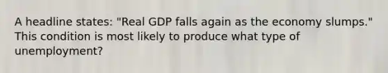 A headline states: "Real GDP falls again as the economy slumps." This condition is most likely to produce what type of unemployment?