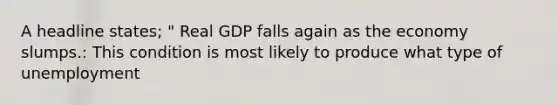 A headline states; " Real GDP falls again as the economy slumps.: This condition is most likely to produce what type of unemployment