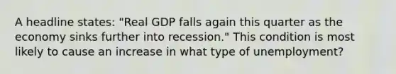 A headline states: "Real GDP falls again this quarter as the economy sinks further into recession." This condition is most likely to cause an increase in what type of unemployment?