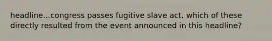 headline...congress passes fugitive slave act. which of these directly resulted from the event announced in this headline?