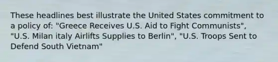 These headlines best illustrate the United States commitment to a policy of: "Greece Receives U.S. Aid to Fight Communists", "U.S. Milan italy Airlifts Supplies to Berlin", "U.S. Troops Sent to Defend South Vietnam"