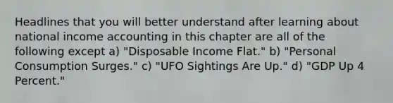 Headlines that you will better understand after learning about national income accounting in this chapter are all of the following except a) "Disposable Income Flat." b) "Personal Consumption Surges." c) "UFO Sightings Are Up." d) "GDP Up 4 Percent."