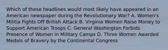 Which of these headlines would most likely have appeared in an American newspaper during the Revolutionary War? A. Women's Militia Fights Off British Attack B. Virginia Women Raise Money to Support American Troops C. General Washington Forbids Presence of Women in Military Camps D. Three Women Awarded Medals of Bravery by the Continental Congress