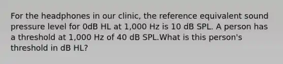 For the headphones in our clinic, the reference equivalent sound pressure level for 0dB HL at 1,000 Hz is 10 dB SPL. A person has a threshold at 1,000 Hz of 40 dB SPL.What is this person's threshold in dB HL?