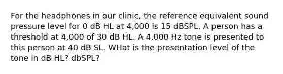 For the headphones in our clinic, the reference equivalent sound pressure level for 0 dB HL at 4,000 is 15 dBSPL. A person has a threshold at 4,000 of 30 dB HL. A 4,000 Hz tone is presented to this person at 40 dB SL. WHat is the presentation level of the tone in dB HL? dbSPL?