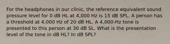 For the headphones in our clinic, the reference equivalent sound pressure level for 0 dB HL at 4,000 Hz is 15 dB SPL. A person has a threshold at 4,000 Hz of 20 dB HL. A 4,000-Hz tone is presented to this person at 30 dB SL. What is the presentation level of the tone in dB HL? In dB SPL?