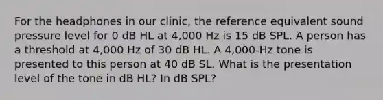 For the headphones in our clinic, the reference equivalent sound pressure level for 0 dB HL at 4,000 Hz is 15 dB SPL. A person has a threshold at 4,000 Hz of 30 dB HL. A 4,000-Hz tone is presented to this person at 40 dB SL. What is the presentation level of the tone in dB HL? In dB SPL?