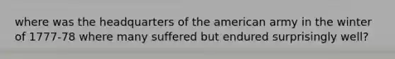 where was the headquarters of the american army in the winter of 1777-78 where many suffered but endured surprisingly well?