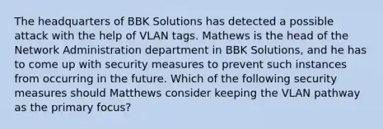 The headquarters of BBK Solutions has detected a possible attack with the help of VLAN tags. Mathews is the head of the Network Administration department in BBK Solutions, and he has to come up with security measures to prevent such instances from occurring in the future. Which of the following security measures should Matthews consider keeping the VLAN pathway as the primary focus?