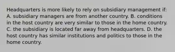 Headquarters is more likely to rely on subsidiary management if: A. subsidiary managers are from another country. B. conditions in the host country are very similar to those in the home country. C. the subsidiary is located far away from headquarters. D. the host country has similar institutions and politics to those in the home country.