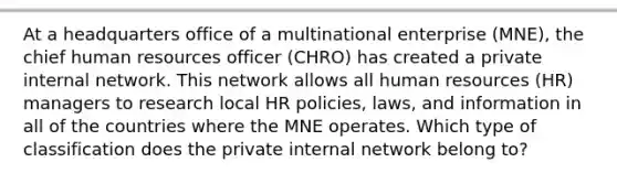 At a headquarters office of a multinational enterprise (MNE), the chief human resources officer (CHRO) has created a private internal network. This network allows all human resources (HR) managers to research local HR policies, laws, and information in all of the countries where the MNE operates. Which type of classification does the private internal network belong to?