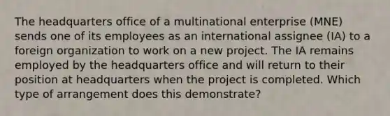 The headquarters office of a multinational enterprise (MNE) sends one of its employees as an international assignee (IA) to a foreign organization to work on a new project. The IA remains employed by the headquarters office and will return to their position at headquarters when the project is completed. Which type of arrangement does this demonstrate?