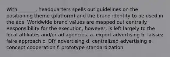 With _______, headquarters spells out guidelines on the positioning theme (platform) and the brand identity to be used in the ads. Worldwide brand values are mapped out centrally. Responsibility for the execution, however, is left largely to the local affiliates and/or ad agencies. a. export advertising b. laissez faire approach c. DIY advertising d. centralized advertising e. concept cooperation f. prototype standardization