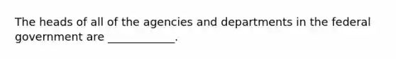 The heads of all of the agencies and departments in the federal government are ____________.