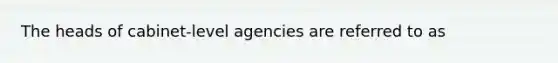 The heads of cabinet-level agencies are referred to as