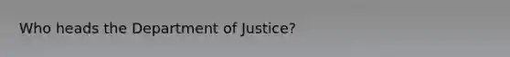 Who heads the Department of Justice?