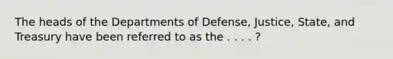 The heads of the Departments of Defense, Justice, State, and Treasury have been referred to as the . . . . ?