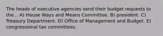 The heads of executive agencies send their budget requests to the... A) House Ways and Means Committee. B) president. C) Treasury Department. D) Office of Management and Budget. E) congressional tax committees.