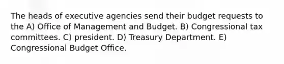 The heads of executive agencies send their budget requests to the A) Office of Management and Budget. B) Congressional tax committees. C) president. D) Treasury Department. E) Congressional Budget Office.