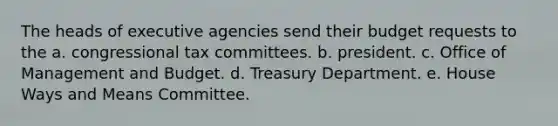 The heads of executive agencies send their budget requests to the a. congressional tax committees. b. president. c. Office of Management and Budget. d. Treasury Department. e. House Ways and Means Committee.