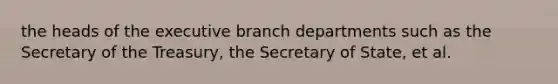 the heads of the executive branch departments such as the Secretary of the Treasury, the Secretary of State, et al.