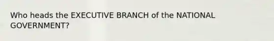 Who heads the EXECUTIVE BRANCH of the NATIONAL GOVERNMENT?