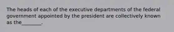 The heads of each of the executive departments of the federal government appointed by the president are collectively known as the________.