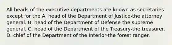 All heads of the executive departments are known as secretaries except for the A. head of the Department of Justice-the attorney general. B. head of the Department of Defense-the supreme general. C. head of the Department of the Treasury-the treasurer. D. chief of the Department of the Interior-the forest ranger.