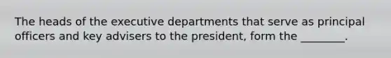 The heads of the executive departments that serve as principal officers and key advisers to the president, form the ________.