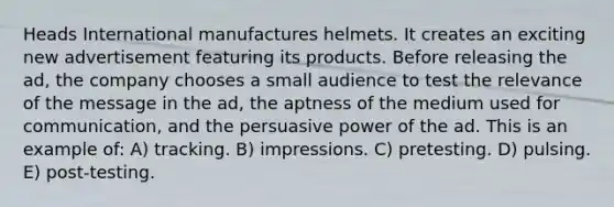 Heads International manufactures helmets. It creates an exciting new advertisement featuring its products. Before releasing the ad, the company chooses a small audience to test the relevance of the message in the ad, the aptness of the medium used for communication, and the persuasive power of the ad. This is an example of: A) tracking. B) impressions. C) pretesting. D) pulsing. E) post-testing.