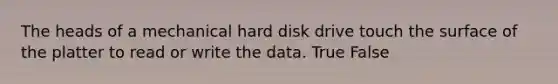 The heads of a mechanical hard disk drive touch the surface of the platter to read or write the data. True False