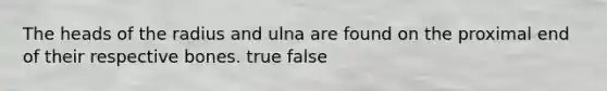 The heads of the radius and ulna are found on the proximal end of their respective bones. true false