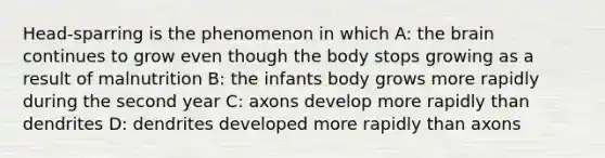 Head-sparring is the phenomenon in which A: the brain continues to grow even though the body stops growing as a result of malnutrition B: the infants body grows more rapidly during the second year C: axons develop more rapidly than dendrites D: dendrites developed more rapidly than axons