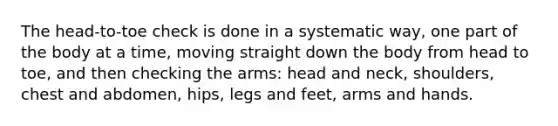 The head-to-toe check is done in a systematic way, one part of the body at a time, moving straight down the body from head to toe, and then checking the arms: head and neck, shoulders, chest and abdomen, hips, legs and feet, arms and hands.