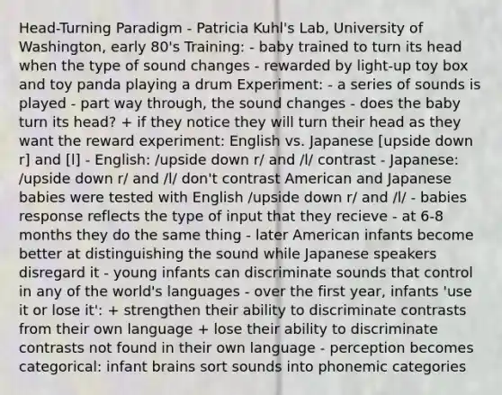 Head-Turning Paradigm - Patricia Kuhl's Lab, University of Washington, early 80's Training: - baby trained to turn its head when the type of sound changes - rewarded by light-up toy box and toy panda playing a drum Experiment: - a series of sounds is played - part way through, the sound changes - does the baby turn its head? + if they notice they will turn their head as they want the reward experiment: English vs. Japanese [upside down r] and [l] - English: /upside down r/ and /l/ contrast - Japanese: /upside down r/ and /l/ don't contrast American and Japanese babies were tested with English /upside down r/ and /l/ - babies response reflects the type of input that they recieve - at 6-8 months they do the same thing - later American infants become better at distinguishing the sound while Japanese speakers disregard it - young infants can discriminate sounds that control in any of the world's languages - over the first year, infants 'use it or lose it': + strengthen their ability to discriminate contrasts from their own language + lose their ability to discriminate contrasts not found in their own language - perception becomes categorical: infant brains sort sounds into phonemic categories