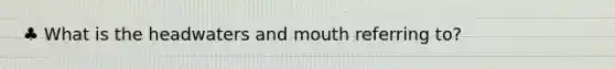 ♣ What is the headwaters and mouth referring to?