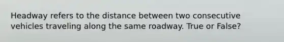 Headway refers to the distance between two consecutive vehicles traveling along the same roadway. True or False?