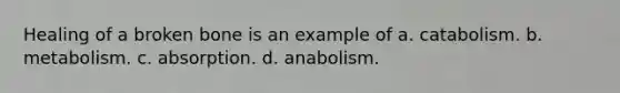 Healing of a broken bone is an example of a. catabolism. b. metabolism. c. absorption. d. anabolism.