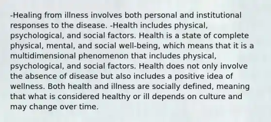 -Healing from illness involves both personal and institutional responses to the disease. -Health includes physical, psychological, and social factors. Health is a state of complete physical, mental, and social well-being, which means that it is a multidimensional phenomenon that includes physical, psychological, and social factors. Health does not only involve the absence of disease but also includes a positive idea of wellness. Both health and illness are socially defined, meaning that what is considered healthy or ill depends on culture and may change over time.