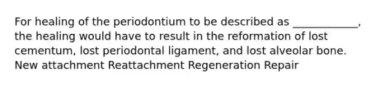 For healing of the periodontium to be described as ____________, the healing would have to result in the reformation of lost cementum, lost periodontal ligament, and lost alveolar bone. New attachment Reattachment Regeneration Repair