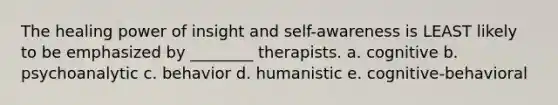 The healing power of insight and self-awareness is LEAST likely to be emphasized by ________ therapists. a. cognitive b. psychoanalytic c. behavior d. humanistic e. cognitive-behavioral