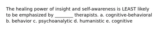 The healing power of insight and self-awareness is LEAST likely to be emphasized by ________ therapists. a. cognitive-behavioral b. behavior c. psychoanalytic d. humanistic e. cognitive