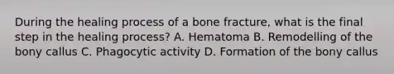 During the healing process of a bone fracture, what is the final step in the healing process? A. Hematoma B. Remodelling of the bony callus C. Phagocytic activity D. Formation of the bony callus