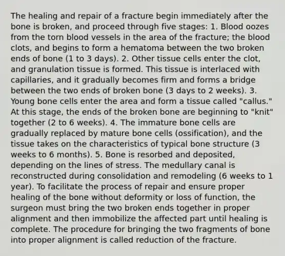 The healing and repair of a fracture begin immediately after the bone is broken, and proceed through five stages: 1. Blood oozes from the torn blood vessels in the area of the fracture; the blood clots, and begins to form a hematoma between the two broken ends of bone (1 to 3 days). 2. Other tissue cells enter the clot, and granulation tissue is formed. This tissue is interlaced with capillaries, and it gradually becomes firm and forms a bridge between the two ends of broken bone (3 days to 2 weeks). 3. Young bone cells enter the area and form a tissue called "callus." At this stage, the ends of the broken bone are beginning to "knit" together (2 to 6 weeks). 4. The immature bone cells are gradually replaced by mature bone cells (ossification), and the tissue takes on the characteristics of typical bone structure (3 weeks to 6 months). 5. Bone is resorbed and deposited, depending on the lines of stress. The medullary canal is reconstructed during consolidation and remodeling (6 weeks to 1 year). To facilitate the process of repair and ensure proper healing of the bone without deformity or loss of function, the surgeon must bring the two broken ends together in proper alignment and then immobilize the affected part until healing is complete. The procedure for bringing the two fragments of bone into proper alignment is called reduction of the fracture.