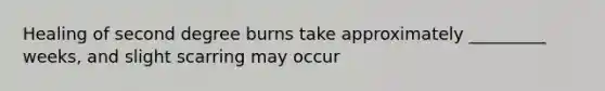 Healing of second degree burns take approximately _________ weeks, and slight scarring may occur