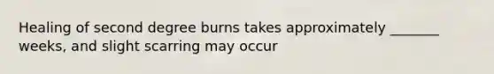 Healing of second degree burns takes approximately _______ weeks, and slight scarring may occur