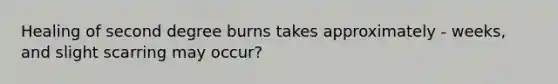 Healing of second degree burns takes approximately - weeks, and slight scarring may occur?