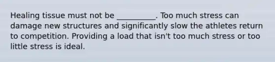 Healing tissue must not be __________. Too much stress can damage new structures and significantly slow the athletes return to competition. Providing a load that isn't too much stress or too little stress is ideal.