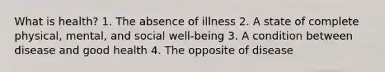 What is health? 1. The absence of illness 2. A state of complete physical, mental, and social well-being 3. A condition between disease and good health 4. The opposite of disease