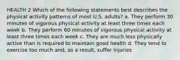 HEALTH 2 Which of the following statements best describes the physical activity patterns of most U.S. adults? a. They perform 30 minutes of vigorous physical activity at least three times each week b. They perform 60 minutes of vigorous physical activity at least three times each week c. They are much less physically active than is required to maintain good health d. They tend to exercise too much and, as a result, suffer injuries